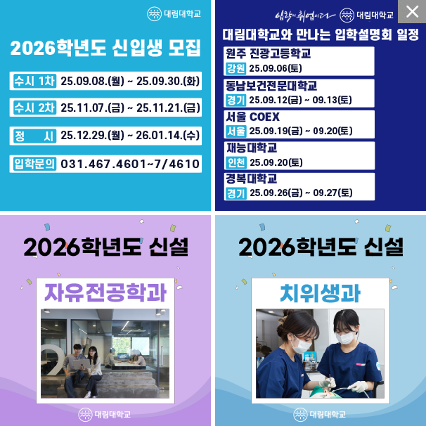 **대림대학교**

**2026학년도 신입생 모집**

* 수시 1차: 25.09.08.(월) \~ 25.09.30.(화)
* 수시 2차: 25.11.07.(금) \~ 25.11.21.(금)
* 정시: 25.12.29.(월) \~ 26.01.14.(수)
* 입학문의: 031.467.4601\~7/4610

---


**대림대학교와 만나는 입학설명회 일정**

*원주 진광고등학교
강원 25.09.06(토)

*동남보건전문대학교
경기 25.09.12(금) ~ 09.13(토)

*서울 COEX
서울 25.09.19(금) ~ 09.20(토)

*재능대학교
인천 25.09.20(토)

*경복대학교
경기 25.09.26(금) ~ 09.27(토)

---

**2026학년도 신설**
**자유전공학과**
(이미지: 두 명의 학생이 소파에 앉아 대화하는 모습)

---

**2026학년도 신설**
**치위생과**
(이미지: 두 명의 치과 위생사가 진료 준비하는 모습)