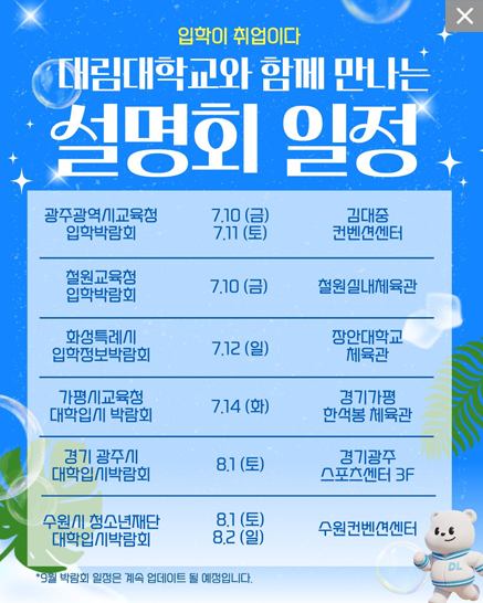 입학이 취업이다 대림대학교와 함께 만나는 설명회 일정 안내. 광주광역시교육청 입학박람회는 7월 10일부터 11일까지 김대중 컨벤션센터에서 진행. 철원교육청 입학박람회는 7월 10일 철원실내체육관에서 진행. 화성특례시 입학정보박람회는 7월 12일 장안대학교 체육관에서 진행. 가평시교육청 대학입시 박람회는 7월 14일 경기가평 한석봉 체육관에서 진행. 경기 광주시 대학입시박람회는 8월 1일 경기광주 스포츠센터 3층에서 진행. 수원시 청소년재단 대학입시박람회는 8월 1일부터 2일까지 수원컨벤션센터에서 진행. 9월 박람회 일정은 계속 업데이트 될 예정.