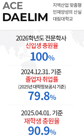 ACE DAELIM 지역산업 맞춤형 인재양성의 산실 대림대학교/2026학년도 전문학사 신입생 충원율 100% /2024.12.31. 기준 졸업자 취업률 79.8%/(2025년 대학정보공시 기준)/2025.04.01. 기준 재학생 충원율 90.9%